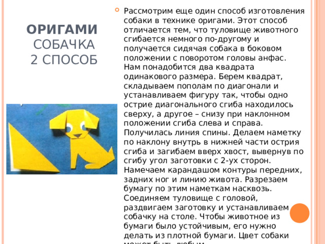Рассмотрим еще один способ изготовления собаки в технике оригами. Этот способ отличается тем, что туловище животного сгибается немного по-другому и получается сидячая собака в боковом положении с поворотом головы анфас.  Нам понадобится два квадрата одинакового размера. Берем квадрат, складываем пополам по диагонали и устанавливаем фигуру так, чтобы одно острие диагонального сгиба находилось сверху, а другое – снизу при наклонном положении сгиба слева и справа. Получилась линия спины. Делаем наметку по наклону внутрь в нижней части острия сгиба и загибаем вверх хвост, вывернув по сгибу угол заготовки с 2-ух сторон. Намечаем карандашом контуры передних, задних ног и линию живота. Разрезаем бумагу по этим наметкам насквозь. Соединяем туловище с головой, раздвигаем заготовку и устанавливаем собачку на столе. Чтобы животное из бумаги было устойчивым, его нужно делать из плотной бумаги. Цвет собаки может быть любым. ОРИГАМИ  СОБАЧКА  2 СПОСОБ 