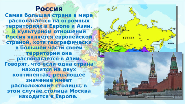 Россия  Самая большая страна в мире располагается на огромных территориях в Европе и Азии. В культурном отношении Россия является европейской страной, хотя географически в большей части своей территории она располагается в Азии. Говорят, что если одна страна находится на двух континентах, решающее значение имеет расположение столицы, в этом случае столица Москва находится в Европе. 