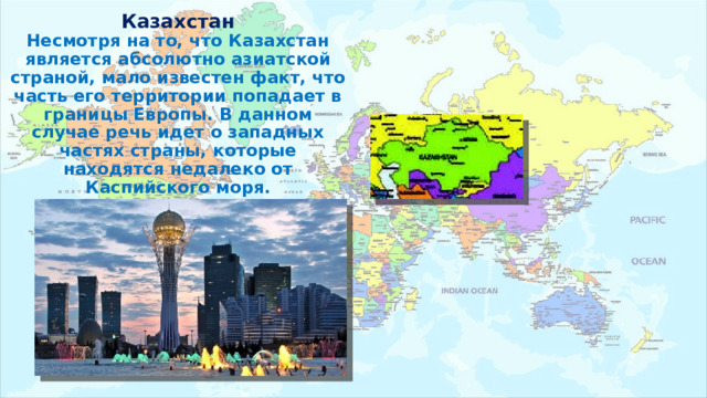 Казахстан  Несмотря на то, что Казахстан является абсолютно азиатской страной, мало известен факт, что часть его территории попадает в границы Европы. В данном случае речь идет о западных частях страны, которые находятся недалеко от Каспийского моря. 