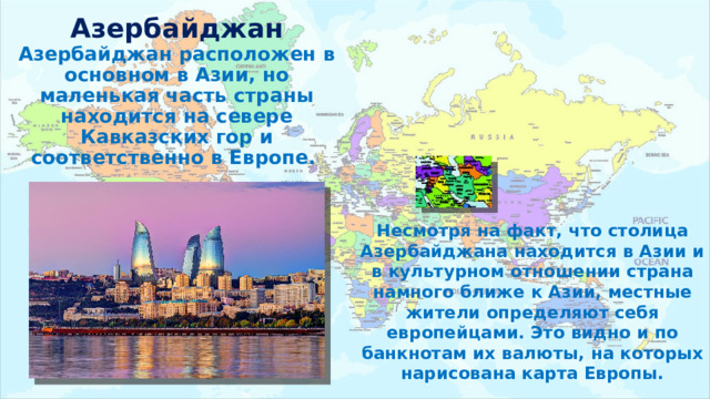 Азербайджан  Азербайджан расположен в основном в Азии, но маленькая часть страны находится на севере Кавказских гор и соответственно в Европе. Несмотря на факт, что столица Азербайджана находится в Азии и в культурном отношении страна намного ближе к Азии, местные жители определяют себя европейцами. Это видно и по банкнотам их валюты, на которых нарисована карта Европы. 
