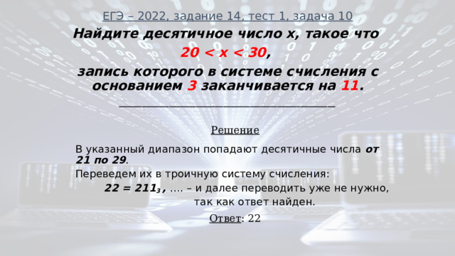 ЕГЭ – 2022, задание 14, тест 1, задача 10   Найдите десятичное число x, такое что 20  , запись которого в системе счисления с основанием 3 заканчивается на 11 . ________________________________________________________ Решение В указанный диапазон попадают десятичные числа от 21 по 29 . Переведем их в троичную систему счисления:  22 = 211 3 , …. – и далее переводить уже не нужно,  так как ответ найден. Ответ : 22 