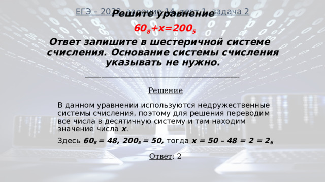 ЕГЭ – 2022, задание 14, тест 1, задача 2   Решите уравнение  60 8 +x=200 5 Ответ запишите в шестеричной системе счисления. Основание системы счисления указывать не нужно. ________________________________________________________ Решение В данном уравнении используются недружественные системы счисления, поэтому для решения переводим все числа в десятичную систему и там находим значение числа х . Здесь 60 8 = 48, 200 5 = 50, тогда х = 50 – 48 = 2 = 2 6  Ответ : 2 
