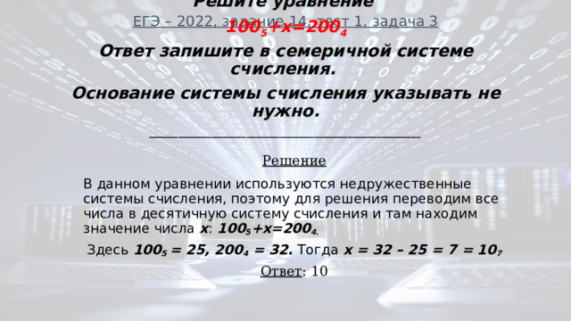 ЕГЭ – 2022, задание 14, тест 1, задача 3 Решите уравнение 100 5 +x=200 4 Ответ запишите в семеричной системе счисления. Основание системы счисления указывать не нужно. ________________________________________________________ Решение В данном уравнении используются недружественные системы счисления, поэтому для решения переводим все числа в десятичную систему счисления и там находим значение числа х : 100 5 +x=200 4. Здесь 100 5 = 25, 200 4 = 32. Тогда х = 32 – 25 = 7 = 10 7 Ответ : 10 