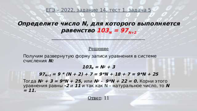 ЕГЭ – 2022, задание 14, тест 1, задача 5 Определите число N, для которого выполняется равенство 103 N = 97 N+2 ________________________________________________________ Решение Получим развернутую форму записи уравнения в системе счисления N: 103 N = N 2 + 3 97 N+2 = 9 * (N + 2) + 7 = 9*N + 18 + 7 = 9*N + 25 Тогда N 2 + 3 = 9*N + 25, или N 2 - 9*N + 22 = 0. Корни этого уравнения равны -2 и 11 и так как N – натуральное число, то N = 11. Ответ : 11 