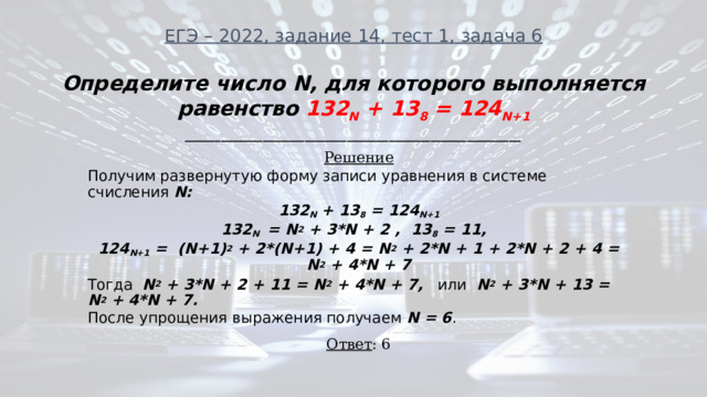 ЕГЭ – 2022, задание 14, тест 1, задача 6 Определите число N, для которого выполняется равенство 132 N + 13 8 = 124 N+1 ________________________________________________________ Решение Получим развернутую форму записи уравнения в системе счисления N: 132 N + 13 8 = 124 N+1 132 N = N 2 + 3*N + 2 , 13 8 = 11, 124 N+1 = (N+1) 2 + 2*(N+1) + 4 = N 2 + 2*N + 1 + 2*N + 2 + 4 = N 2 + 4*N + 7 Тогда N 2 + 3*N + 2 + 11 = N 2 + 4*N + 7, или N 2 + 3*N + 13 = N 2 + 4*N + 7. После упрощения выражения получаем N = 6 . Ответ : 6 