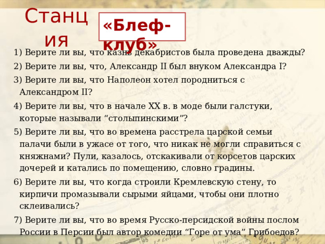 Станция «Блеф-клуб» 1) Верите ли вы, что казнь декабристов была проведена дважды? 2) Верите ли вы, что, Александр II был внуком Александра I?  3) Верите ли вы, что Наполеон хотел породниться с Александром II?  4) Верите ли вы, что в начале XX в. в моде были галстуки, которые называли “столыпинскими”? 5) Верите ли вы, что во времена расстрела царской семьи палачи были в ужасе от того, что никак не могли справиться с княжнами? Пули, казалось, отскакивали от корсетов царских дочерей и катались по помещению, словно градины. 6) Верите ли вы, что когда строили Кремлевскую стену, то кирпичи промазывали сырыми яйцами, чтобы они плотно склеивались?  7) Верите ли вы, что во время Русско-персидской войны послом России в Персии был автор комедии “Горе от ума” Грибоедов?  