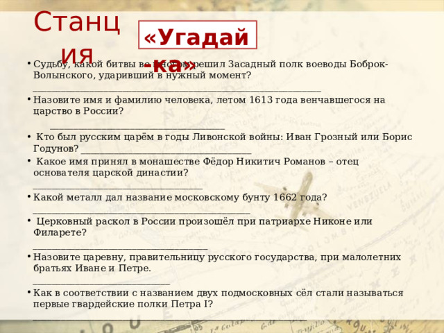 Станция «Угадай-ка» Судьбу, какой битвы во многом решил Засадный полк воеводы Боброк-Волынского, ударивший в нужный момент?  _____________________________________________________________ Назовите имя и фамилию человека, летом 1613 года венчавшегося на царство в России?  _____________________________________  Кто был русским царём в годы Ливонской войны: Иван Грозный или Борис Годунов? ____________________________________   Какое имя принял в монашестве Фёдор Никитич Романов – отец основателя царской династии?  ____________________________________ Какой металл дал название московскому бунту 1662 года?  ______________________________________________   Церковный раскол в России произошёл при патриархе Никоне или Филарете?  _____________________________________ Назовите царевну, правительницу русского государства, при малолетних братьях Иване и Петре.  _____________________________ Как в соответствии с названием двух подмосковных сёл стали называться первые гвардейские полки Петра I?  __________________________________________________________ 