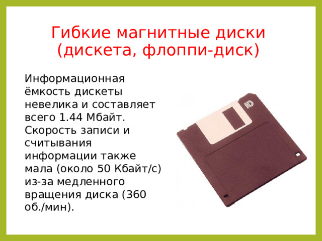 Гибкие магнитные диски (дискета, флоппи-диск) Информационная ёмкость дискеты невелика и составляет всего 1.44 Мбайт. Скорость записи и считывания информации также мала (около 50 Кбайт/с) из-за медленного вращения диска (360 об./мин). 