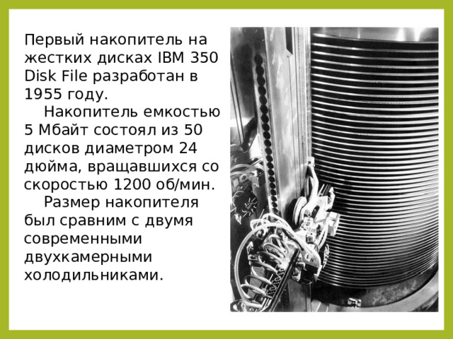 Первый накопитель на жестких дисках IBM 350 Disk File разработан в 1955 году.  Накопитель емкостью 5 Мбайт состоял из 50 дисков диаметром 24 дюйма, вращавшихся со скоростью 1200 об/мин.  Размер накопителя был сравним с двумя современными двухкамерными холодильниками. 