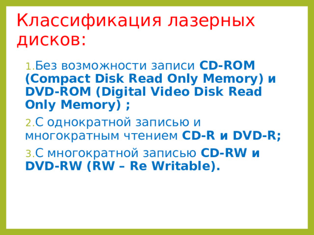 Классификация лазерных дисков: Без возможности записи CD-ROM (Compact Disk Read Only Memory) и DVD-ROM (Digital Video Disk  Read Only Memory) ; С однократной записью и многократным чтением CD-R и DVD-R ; С многократной записью CD-RW и DVD-RW ( RW – Re Writable). 