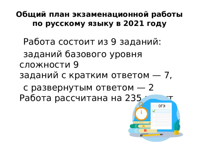 Общий план экзаменационной работы по русскому языку в 2021 году  Работа состоит из 9 заданий:  заданий базового уровня сложности 9  заданий с кратким ответом — 7,  с развернутым ответом — 2  Работа рассчитана на 235 минут 