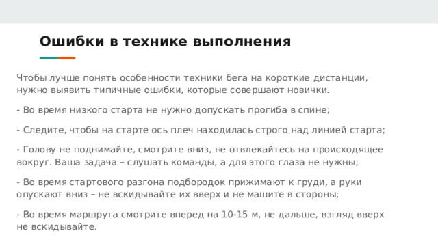 Ошибки в технике выполнения Чтобы лучше понять особенности техники бега на короткие дистанции, нужно выявить типичные ошибки, которые совершают новички. - Во время низкого старта не нужно допускать прогиба в спине; - Следите, чтобы на старте ось плеч находилась строго над линией старта; - Голову не поднимайте, смотрите вниз, не отвлекайтесь на происходящее вокруг. Ваша задача – слушать команды, а для этого глаза не нужны; - Во время стартового разгона подбородок прижимают к груди, а руки опускают вниз – не вскидывайте их вверх и не машите в стороны; - Во время маршрута смотрите вперед на 10-15 м, не дальше, взгляд вверх не вскидывайте. 
