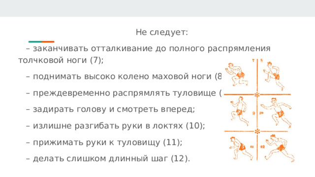 Не следует: – заканчивать отталкивание до полного распрямления толчковой ноги (7); – поднимать высоко колено маховой ноги (8); – преждевременно распрямлять туловище (9); – задирать голову и смотреть вперед; – излишне разгибать руки в локтях (10); – прижимать руки к туловищу (11); – делать слишком длинный шаг (12). 