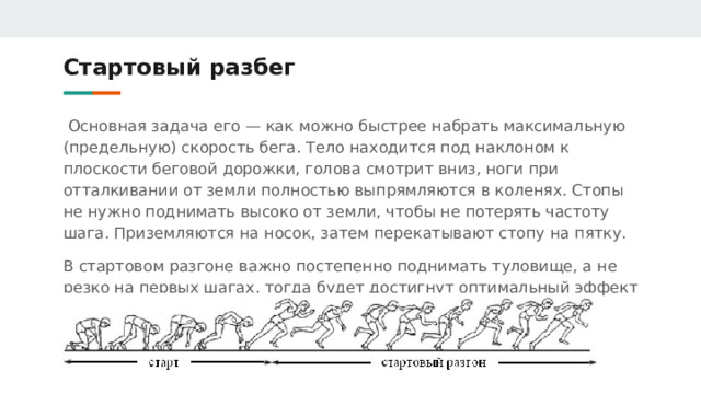 Стартовый разбег  Основная задача его — как можно быстрее набрать максимальную (предельную) скорость бега. Тело находится под наклоном к плоскости беговой дорожки, голова смотрит вниз, ноги при отталкивании от земли полностью выпрямляются в коленях. Стопы не нужно поднимать высоко от земли, чтобы не потерять частоту шага. Приземляются на носок, затем перекатывают стопу на пятку. В стартовом разгоне важно постепенно поднимать туловище, а не резко на первых шагах, тогда будет достигнут оптимальный эффект от старта и стартового разгона 