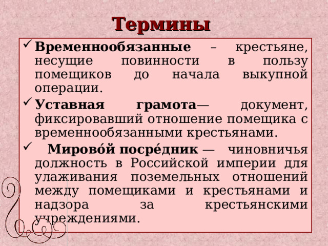 Термины Временнообязанные – крестьяне, несущие повинности в пользу помещиков до начала выкупной операции. Уставная грамота — документ, фиксировавший отношение помещика с временнообязанными крестьянами.  Мирово́й   посре́дник  — чиновничья должность в Российской империи для улаживания поземельных отношений между помещиками и крестьянами и надзора за крестьянскими учреждениями. 
