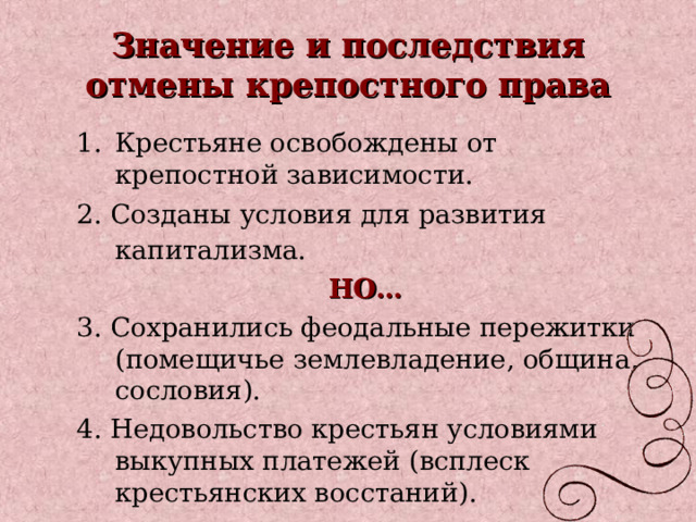 Значение и последствия отмены крепостного права Крестьяне освобождены от крепостной зависимости. 2. Созданы условия для развития капитализма.  НО… 3. Сохранились феодальные пережитки (помещичье землевладение, община, сословия). 4. Недовольство крестьян условиями выкупных платежей (всплеск крестьянских восстаний). 