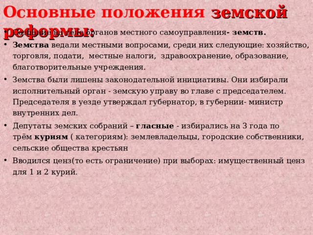 Основные положения земской реформы: Создание на селе органов местного самоуправления - земств. Земства  ведали местными вопросами, среди них следующие: хозяйство, торговля, подати,  местные налоги,  здравоохранение, образование, благотворительные учреждения. Земства были лишены законодательной инициативы. Они избирали исполнительный орган - земскую управу во главе с председателем. Председателя в уезде утверждал губернатор, в губернии- министр внутренних дел. Депутаты земских собраний –  гласные  - избирались на 3 года по трём  куриям  ( категориям): землевладельцы, городские собственники, сельские общества крестьян Вводился ценз(то есть ограничение) при выборах: имущественный ценз для 1 и 2 курий.  