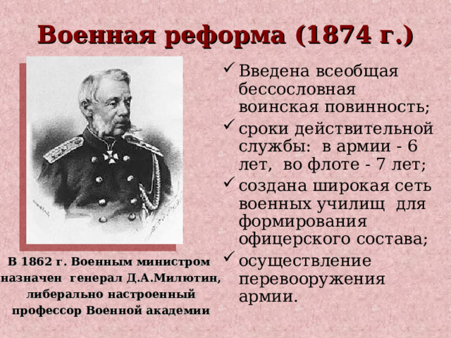 Военная реформа (1874 г.) Введена всеобщая бессословная воинская повинность; сроки действительной службы: в армии - 6 лет, во флоте - 7 лет; создана широкая сеть военных училищ для формирования офицерского состава; осуществление перевооружения армии. В 1862 г. Военным министром  назначен генерал Д.А.Милютин,  либерально настроенный  профессор Военной академии 