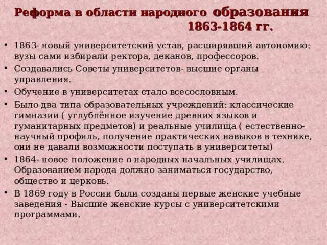 Реформа в области народного  образования  1863-1864 гг.   1863- новый университетский устав, расширявший автономию: вузы сами избирали ректора, деканов, профессоров. Создавались Советы университетов- высшие органы управления. Обучение в университетах стало всесословным. Было два типа образовательных учреждений: классические гимназии ( углублённое изучение древних языков и гуманитарных предметов) и реальные училища ( естественно-научный профиль, получение практических навыков в технике, они не давали возможности поступать в университеты) 1864- новое положение о народных начальных училищах. Образованием народа должно заниматься государство, общество и церковь. В 1869 году в России были созданы первые женские учебные заведения - Высшие женские курсы с университетскими программами. 