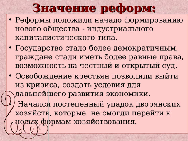 Значение реформ: Реформы положили начало формированию нового общества - индустриального капиталистического типа. Государство стало более демократичным, граждане стали иметь более равные права, возможность на честный и открытый суд. Освобождение крестьян позволили выйти из кризиса, создать условия для дальнейшего развития экономики.  Начался постепенный упадок дворянских хозяйств, которые  не смогли перейти к новых формам хозяйствования. 