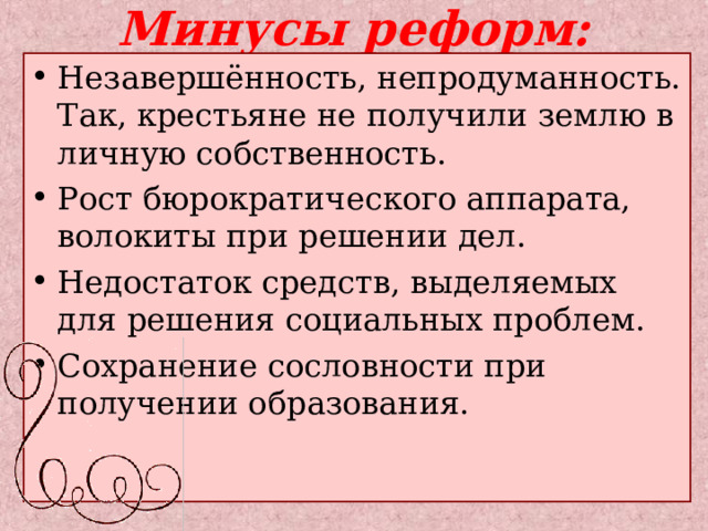 Минусы реформ: Незавершённость, непродуманность. Так, крестьяне не получили землю в личную собственность. Рост бюрократического аппарата, волокиты при решении дел. Недостаток средств, выделяемых для решения социальных проблем. Сохранение сословности при получении образования. 