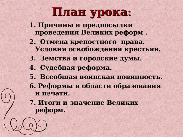 План урока : 1. Причины и предпосылки проведения Великих реформ . 2. Отмена крепостного права. Условия освобождения крестьян. 3. Земства и городские думы. 4. Судебная реформа. 5. Всеобщая воинская повинность. 6. Реформы в области образования и печати. 7. Итоги и значение Великих реформ. 