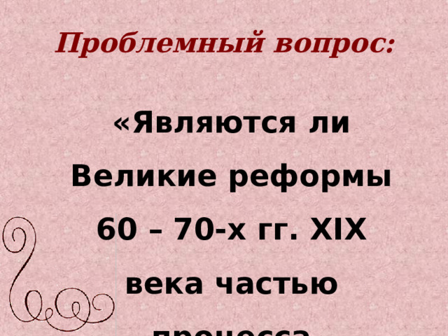Проблемный вопрос:  «Являются ли Великие реформы 60 – 70-х гг. XIX века частью процесса модернизации в России?» 