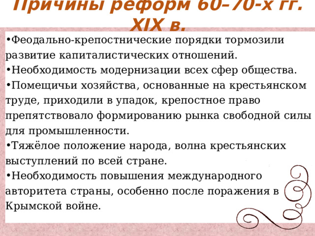 Причины реформ 60–70-х гг. XIX в. Феодально-крепостнические порядки тормозили развитие капиталистических отношений. Необходимость модернизации всех сфер общества. Помещичьи хозяйства, основанные на крестьянском труде, приходили в упадок, крепостное право препятствовало формированию рынка свободной силы для промышленности. Тяжёлое положение народа, волна крестьянских выступлений по всей стране. Необходимость повышения международного авторитета страны, особенно после поражения в Крымской войне. 