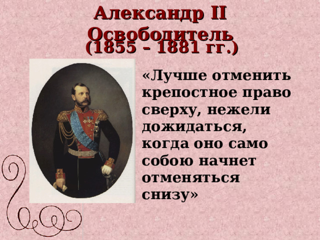 Александр II Освободитель ( 1855 – 1881 гг.) «Лучше отменить крепостное право сверху, нежели дожидаться, когда оно само собою начнет отменяться снизу» 