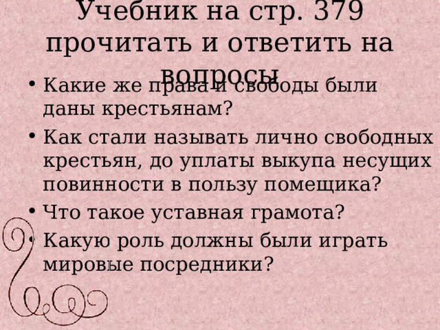 Учебник на стр. 379  прочитать и ответить на вопросы Какие же права и свободы были даны крестьянам? Как стали называть лично свободных крестьян, до уплаты выкупа несущих повинности в пользу помещика? Что такое уставная грамота? Какую роль должны были играть мировые посредники?  
