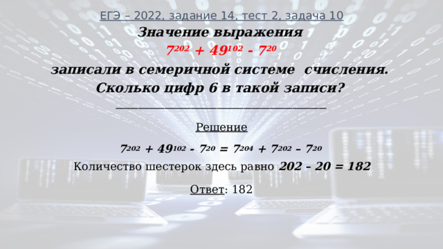 ЕГЭ – 2022, задание 14, тест 2, задача 10   Значение выражения 7 202 + 49 102 - 7 20 записали в семеричной системе счисления. Сколько цифр 6 в такой записи? ________________________________________________________ Решение 7 202 + 49 102 - 7 20 = 7 204 + 7 202 – 7 20  Количество шестерок здесь равно 202 – 20 = 182 Ответ : 182 