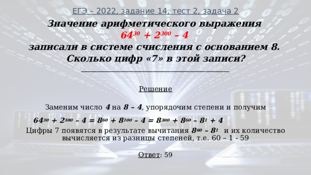 ЕГЭ – 2022, задание 14, тест 2, задача 2   Значение арифметического выражения 64 30 + 2 300 – 4 записали в системе счисления с основанием 8. Сколько цифр «7» в этой записи? ________________________________________________________ Решение  Заменим число 4 на 8 – 4 , упорядочим степени и получим  64 30 + 2 300 – 4 = 8 60 + 8 100 – 4 = 8 300 + 8 60 – 8 1 + 4 Цифры 7 появятся в результате вычитания 8 60 – 8 1   и их количество вычисляется из разницы степеней, т.е. 60 – 1 - 59  Ответ : 59 