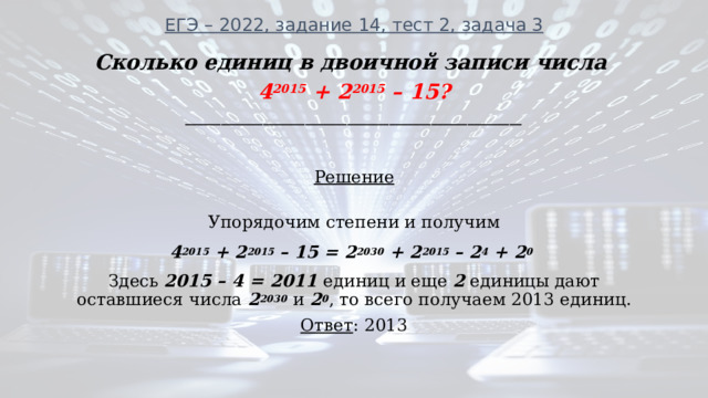 ЕГЭ – 2022, задание 14, тест 2, задача 3   Сколько единиц в двоичной записи числа 4 2015 + 2 2015 – 15? ________________________________________________________  Решение  Упорядочим степени и получим 4 2015 + 2 2015 – 15 = 2 2030 + 2 2015 – 2 4 + 2 0  Здесь 2015 – 4 = 2011 единиц и еще 2 единицы дают оставшиеся числа 2 2030  и 2 0 , то всего получаем 2013 единиц. Ответ : 2013 