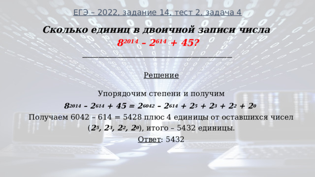 ЕГЭ – 2022, задание 14, тест 2, задача 4 Сколько единиц в двоичной записи числа 8 2014 – 2 614 + 45? ________________________________________________________  Решение  Упорядочим степени и получим 8 2014 – 2 614 + 45 = 2 6042 – 2 614 + 2 5 + 2 3 + 2 2 + 2 0 Получаем 6042 – 614 = 5428 плюс 4 единицы от оставшихся чисел ( 2 5 , 2 3 , 2 2 , 2 0 ), итого – 5432 единицы. Ответ : 5432 