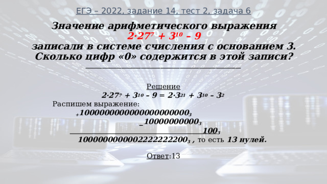 ЕГЭ – 2022, задание 14, тест 2, задача 6 Значение арифметического выражения  2·27 7 + 3 10 – 9 записали в системе счисления с основанием 3. Сколько цифр «0» содержится в этой записи? ________________________________________________________ Решение 2·27 7 + 3 10 – 9 = 2·3 21 + 3 10 – 3 2   Распишем выражение:  + 1000000000000000000000 3  _10000000000 3   100 3  1000000000002222222200 3 , то есть 13 нулей. Ответ :13 