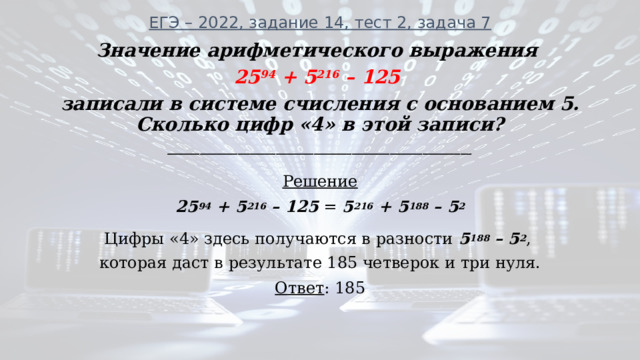 ЕГЭ – 2022, задание 14, тест 2, задача 7   Значение арифметического выражения 25 94 + 5 216 – 125 записали в системе счисления с основанием 5. Сколько цифр «4» в этой записи? ________________________________________________________ Решение 25 94 + 5 216 – 125 = 5 216 + 5 188 – 5 2 Цифры «4» здесь получаются в разности 5 188 – 5 2 , которая даст в результате 185 четверок и три нуля. Ответ : 185 