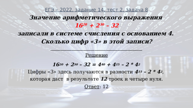 ЕГЭ – 2022, задание 14, тест 2, задача 8 Значение арифметического выражения  16 20 + 2 30 – 32 записали в системе счисления с основанием 4. Сколько цифр «3» в этой записи? ________________________________________________________ Решение 16 20 + 2 30 – 32 = 4 40 + 4 15 – 2 * 4 2 Цифры «3» здесь получаются в разности 4 15 – 2 * 4 2 , которая даст в результате 12 троек и четыре нуля. Ответ : 12 