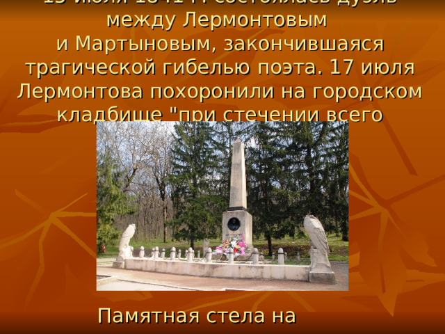 15 июля 1841 г. состоялась дуэль между Лермонтовым  и Мартыновым, закончившаяся трагической гибелью поэта. 17 июля Лермонтова похоронили на городском кладбище 