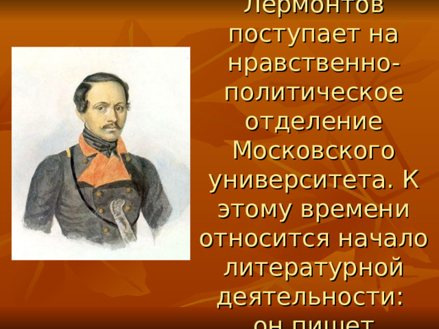 В 1830г. Лермонтов поступает на нравственно-политическое отделение Московского университета. К этому времени относится начало литературной деятельности:  он пишет  лирические стихи.  