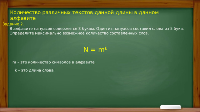 Количество различных текстов данной длины в данном алфавите Задание 2.  В алфавите папуасов содержится 3 буквы. Один из папуасов составил слова из 5 букв.  Определите максимально возможное количество составленных слов. N = m k   m – это количество символов в алфавите . k – это длина слова 