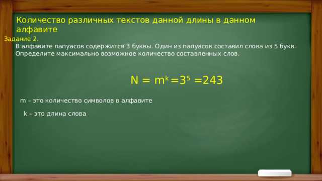 Количество различных текстов данной длины в данном алфавите Задание 2.  В алфавите папуасов содержится 3 буквы. Один из папуасов составил слова из 5 букв.  Определите максимально возможное количество составленных слов. N = m k =3 5 =243  m – это количество символов в алфавите . k – это длина слова 