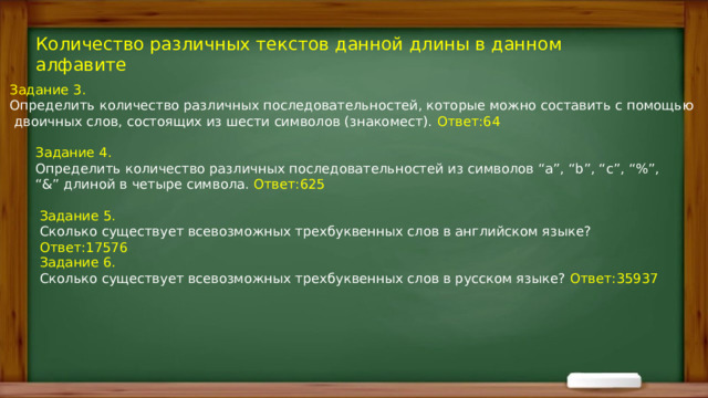 Количество различных текстов данной длины в данном алфавите Задание 3. Определить количество различных последовательностей, которые можно составить с помощью  двоичных слов, состоящих из шести символов (знакомест). Ответ:64 Задание 4. Определить количество различных последовательностей из символов “a”, “b”, “c”, “%”, “&” длиной в четыре символа. Ответ:625 Задание 5. Сколько существует всевозможных трехбуквенных слов в английском языке? Ответ:17576 Задание 6. Сколько существует всевозможных трехбуквенных слов в русском языке? Ответ:35937 