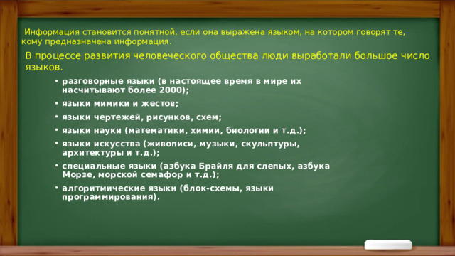   Информация становится понятной, если она выражена языком, на котором говорят те, кому предназначена информация. В процессе развития человеческого общества люди выработали большое число языков. разговорные языки (в настоящее время в мире их насчитывают более 2000); языки мимики и жестов; языки чертежей, рисунков, схем; языки науки (математики, химии, биологии и т.д.); языки искусства (живописи, музыки, скульптуры, архитектуры и т.д.); специальные языки (азбука Брайля для слепых, азбука Морзе, морской семафор и т.д.); алгоритмические языки (блок-схемы, языки программирования).  