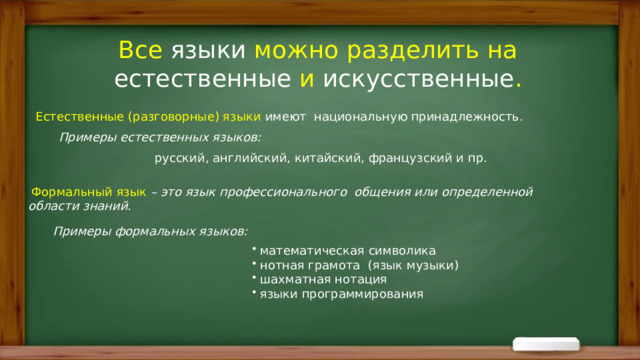 Все языки можно разделить на естественные и искусственные .  Естественные (разговорные) языки  имеют национальную принадлежность.  Примеры естественных языков:      русский, английский, китайский, французский и пр.   Формальный язык  – это язык профессионального общения или определенной области знаний. Примеры формальных языков:  математическая символика  нотная грамота (язык музыки)  шахматная нотация  языки программирования 