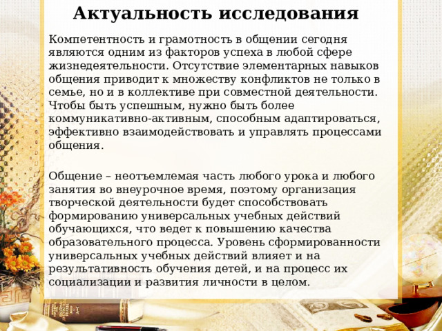 Актуальность исследования   Компетентность и грамотность в общении сегодня являются одним из факторов успеха в любой сфере жизнедеятельности. Отсутствие элементарных навыков общения приводит к множеству конфликтов не только в семье, но и в коллективе при совместной деятельности. Чтобы быть успешным, нужно быть более коммуникативно-активным, способным адаптироваться, эффективно взаимодействовать и управлять процессами общения. Общение – неотъемлемая часть любого урока и любого занятия во внеурочное время, поэтому организация творческой деятельности будет способствовать формированию универсальных учебных действий обучающихся, что ведет к повышению качества образовательного процесса. Уровень сформированности универсальных учебных действий влияет и на результативность обучения детей, и на процесс их социализации и развития личности в целом. 