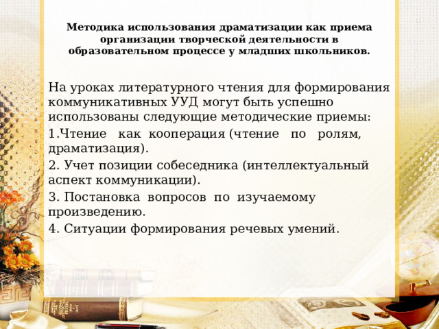 Методика использования драматизации как приема организации творческой деятельности в образовательном процессе у младших школьников. На уроках литературного чтения для формирования коммуникативных УУД могут быть успешно использованы следующие методические приемы: 1.Чтение как кооперация (чтение по ролям, драматизация). 2. Учет позиции собеседника (интеллектуальный аспект коммуникации). 3. Постановка вопросов по изучаемому произведению. 4. Ситуации формирования речевых умений. 