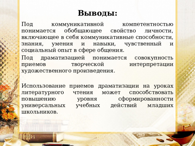 Выводы: Под коммуникативной компетентностью понимается обобщающее свойство личности, включающее в себя коммуникативные способности, знания, умения и навыки, чувственный и социальный опыт в сфере общения. Под драматизацией понимается совокупность приемов творческой интерпретации художественного произведения. Использование приемов драматизации на уроках литературного чтения может способствовать повышению уровня сформированности универсальных учебных действий младших школьников. 