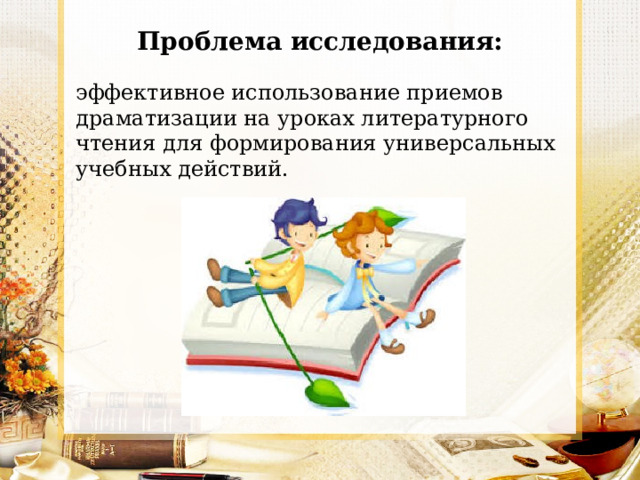 Проблема исследования: эффективное использование приемов драматизации на уроках литературного чтения для формирования универсальных учебных действий. 