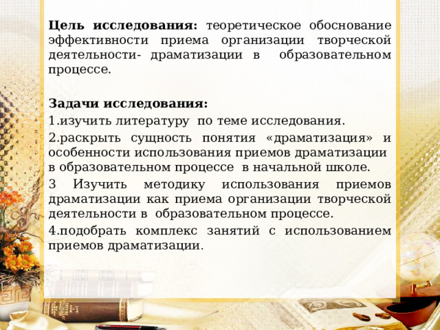 Цель исследования: теоретическое обоснование эффективности приема организации творческой деятельности- драматизации в образовательном процессе. Задачи исследования: 1.изучить литературу по теме исследования. 2.раскрыть сущность понятия «драматизация» и особенности использования приемов драматизации в образовательном процессе в начальной школе. 3 Изучить методику использования приемов драматизации как приема организации творческой деятельности в образовательном процессе. 4.подобрать комплекс занятий с использованием приемов драматизации . 
