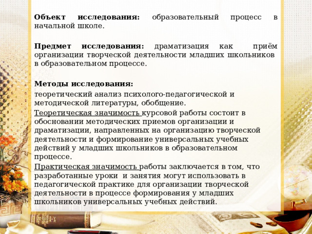 Объект исследования: образовательный процесс в начальной школе. Предмет исследования: драматизация как приём организации творческой деятельности младших школьников в образовательном процессе.  Методы исследования: теоретический анализ психолого-педагогической и методической литературы, обобщение. Теоретическая значимость курсовой работы состоит в обосновании методических приемов организации и драматизации, направленных на организацию творческой деятельности и формирование универсальных учебных действий у младших школьников в образовательном процессе. Практическая значимость работы заключается в том, что разработанные уроки и занятия могут использовать в педагогической практике для организации творческой деятельности в процессе формирования у младших школьников универсальных учебных действий. 